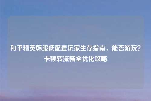 和平精英韩服低配置玩家生存指南，能否游玩？卡顿转流畅全优化攻略