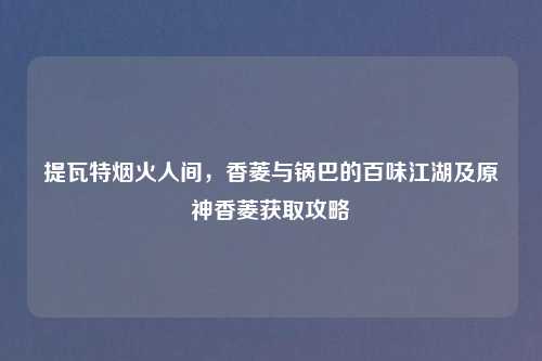 提瓦特烟火人间，香菱与锅巴的百味江湖及原神香菱获取攻略