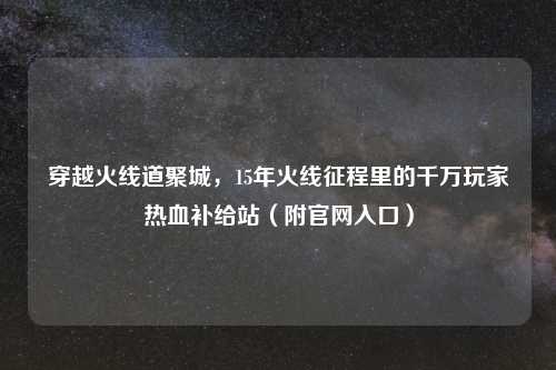 穿越火线道聚城，15年火线征程里的千万玩家热血补给站（附官网入口）