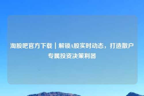 淘股吧官方下载｜解锁A股实时动态，打造散户专属投资决策利器