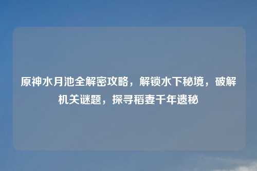 原神水月池全解密攻略，解锁水下秘境，破解机关谜题，探寻稻妻千年遗秘