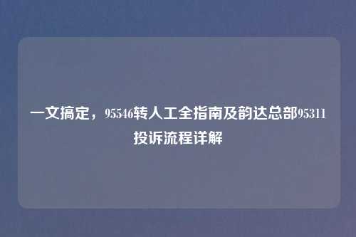 一文搞定，95546转人工全指南及韵达总部95311投诉流程详解