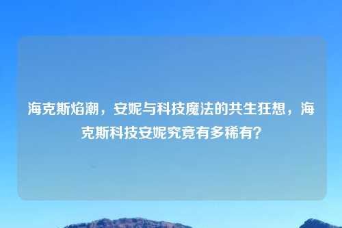 海克斯焰潮，安妮与科技魔法的共生狂想，海克斯科技安妮究竟有多稀有？