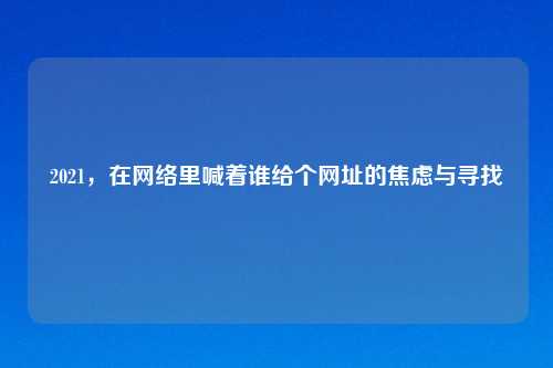 2021，在     里喊着谁给个网址的焦虑与寻找