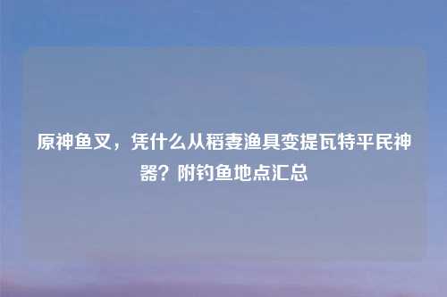 原神鱼叉，凭什么从稻妻渔具变提瓦特平民神器？附钓鱼地点汇总