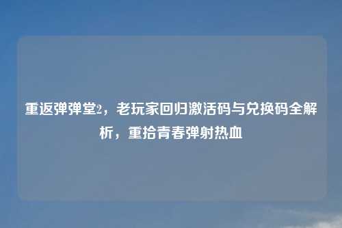 重返弹弹堂2，老玩家回归激活码与兑换码全解析，重拾青春弹射热血