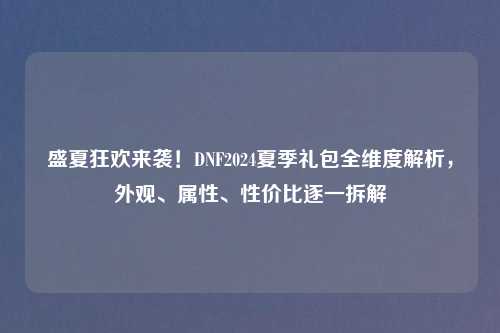 盛夏狂欢来袭！DNF2024夏季礼包全维度解析，外观、属性、性价比逐一拆解