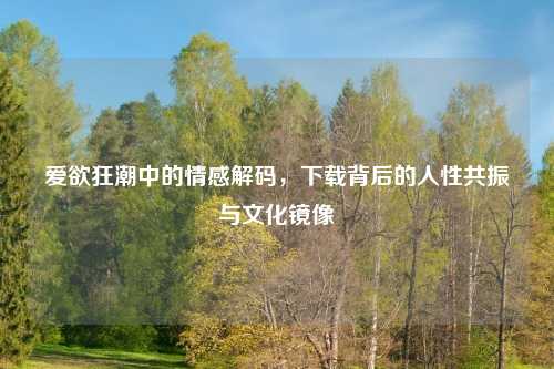 爱欲狂潮中的情感解码，下载背后的人性共振与文化镜像
