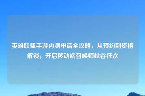 英雄联盟手游内测申请全攻略，从预约到资格解锁，开启移动端召唤师峡谷狂欢