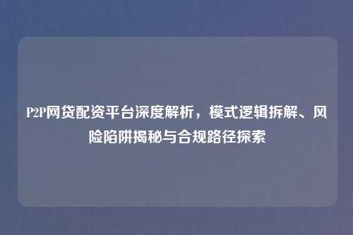 P2P网贷配资平台深度解析，模式逻辑拆解、风险陷阱揭秘与合规路径探索