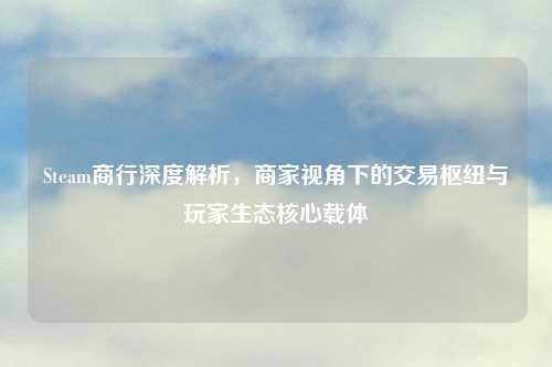 Steam商行深度解析，商家视角下的交易枢纽与玩家生态核心载体