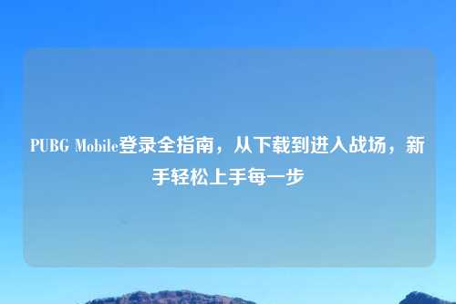 PUBG Mobile登录全指南，从下载到进入战场，新手轻松上手每一步