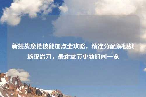 新挑战魔枪技能加点全攻略，精准分配解锁战场统治力，最新章节更新时间一览