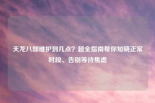 天龙八部维护到几点？超全指南帮你知晓正常时段、告别等待焦虑