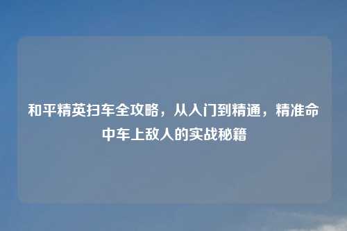 和平精英扫车全攻略，从入门到精通，精准命中车上敌人的实战秘籍