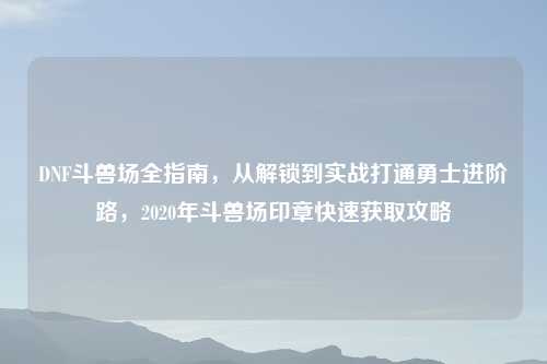 DNF斗兽场全指南，从解锁到实战打通勇士进阶路，2020年斗兽场印章快速获取攻略