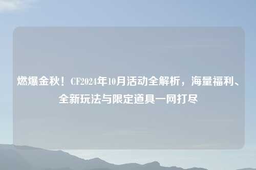 燃爆金秋！CF2024年10月活动全解析，海量福利、全新玩法与限定道具一网打尽