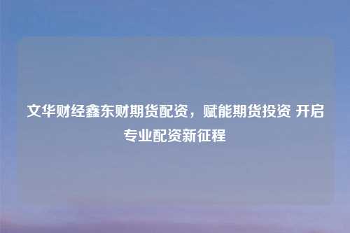 文华财经鑫东财期货配资，赋能期货投资 开启专业配资新征程