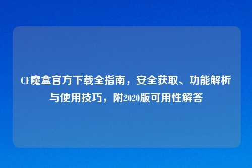 CF魔盒官方下载全指南，安全获取、功能解析与使用技巧，附2020版可用性解答