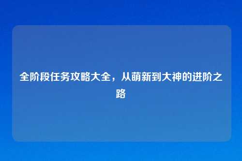 全阶段任务攻略大全,从萌新到大神的进阶之路