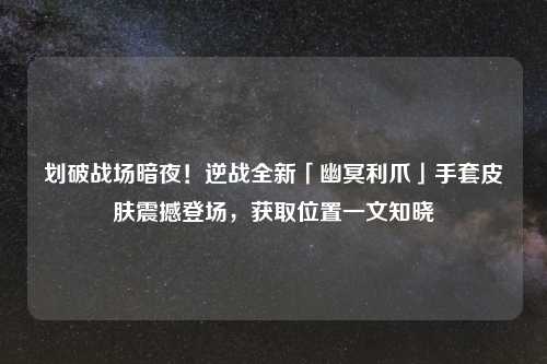 划破战场暗夜!逆战全新「幽冥利爪」手套皮肤震撼登场,获取位置一文知晓