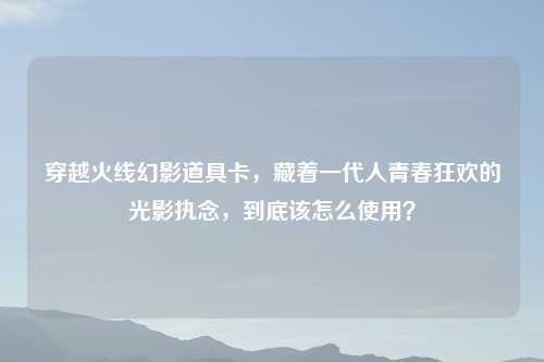 穿越火线幻影道具卡,藏着一代人青春狂欢的光影执念,到底该怎么使用?