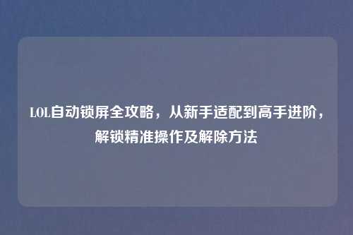 LOL自动锁屏全攻略，从新手适配到高手进阶，解锁精准操作及解除     