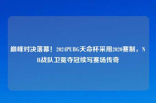巅峰对决落幕！2024PUBG天命杯采用2020赛制，NH战队卫冕夺冠续写赛场传奇