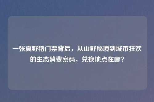 一张真野猪门票背后,从山野秘境到城市狂欢的生态消费密码,兑换地点在哪?