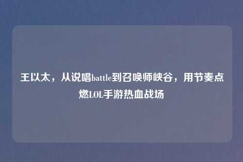 王以太，从说唱battle到召唤师峡谷，用节奏点燃LOL手游热血战场