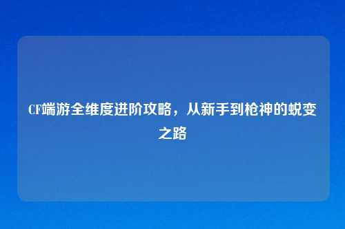 CF端游全维度进阶攻略，从新手到枪神的蜕变之路