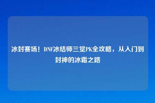 冰封赛场！DNF冰结师三觉PK全攻略，从入门到封神的冰霜之路