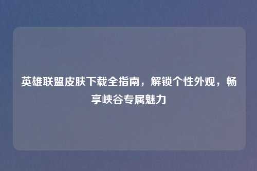 英雄联盟皮肤下载全指南，解锁个性外观，畅享峡谷专属魅力
