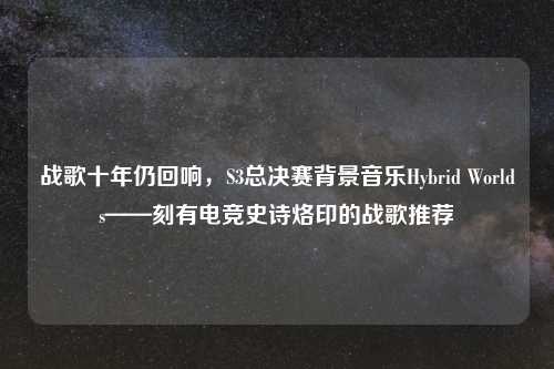 战歌十年仍回响，S3总决赛背景音乐Hybrid Worlds——刻有电竞史诗烙印的战歌推荐