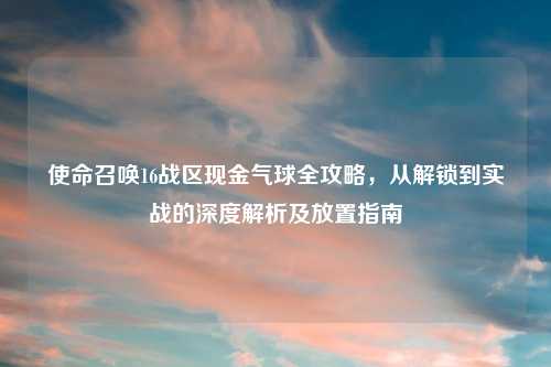 使命召唤16战区现金气球全攻略，从解锁到实战的深度解析及放置指南