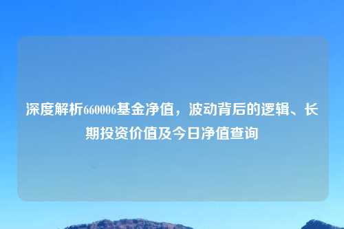 深度解析660006基金净值，波动背后的逻辑、长期投资价值及今日净值查询