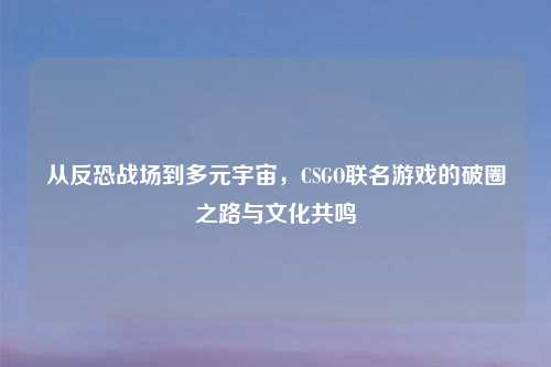 从反恐战场到多元宇宙，CSGO联名游戏的破圈之路与文化共鸣
