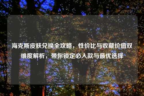 海克斯皮肤兑换全攻略，性价比与收藏价值双维度解析，带你锁定必入款与更优选择