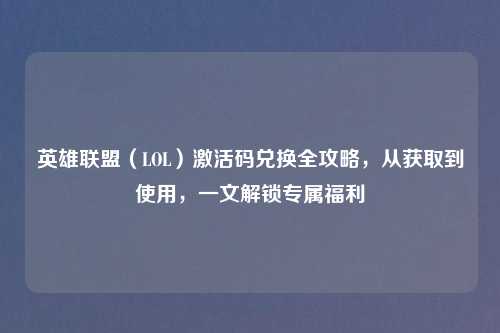 英雄联盟（LOL）激活码兑换全攻略，从获取到使用，一文解锁专属福利