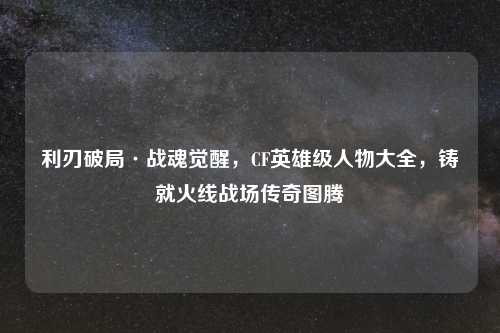 利刃破局·战魂觉醒，CF英雄级人物大全，铸就火线战场传奇图腾