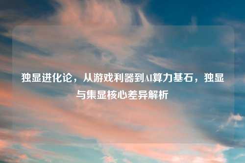 独显进化论，从游戏利器到AI算力基石，独显与集显核心差异解析