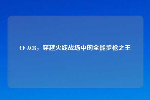 CF ACR，穿越火线战场中的全能步枪之王