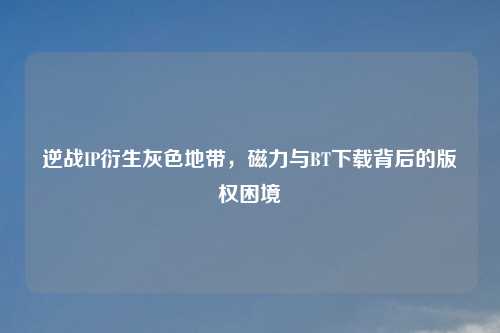 逆战IP衍生灰色地带，磁力与     下载背后的版权困境