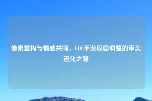 像素重构与情感共鸣，LOL手游原画调整的审美进化之路