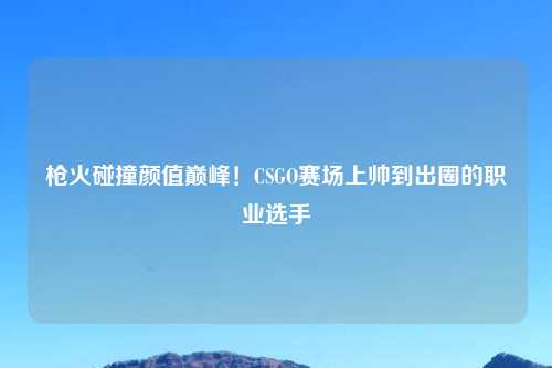 枪火碰撞颜值巅峰！CSGO赛场上帅到出圈的职业选手