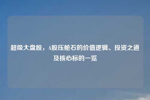 超级大盘股，A股压舱石的价值逻辑、投资之道及核心标的一览