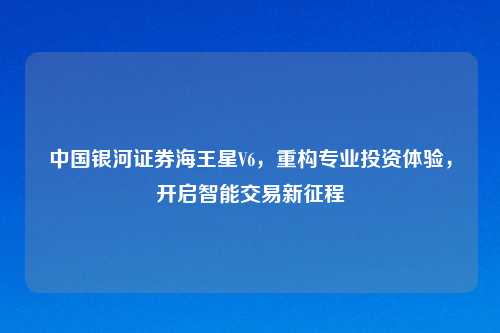 中国银河证券海王星V6，重构专业投资体验，开启智能交易新征程
