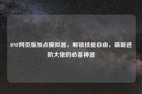 DNF网页版加点模拟器，解锁技能自由，萌新进阶大佬的必备神器
