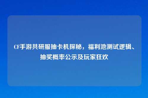 CF手游共研服抽卡机探秘，福利池测试逻辑、抽奖概率公示及玩家狂欢