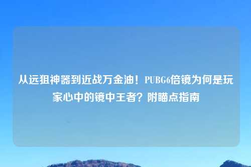 从远狙神器到近战万金油！PUBG6倍镜为何是玩家心中的镜中王者？附瞄点指南